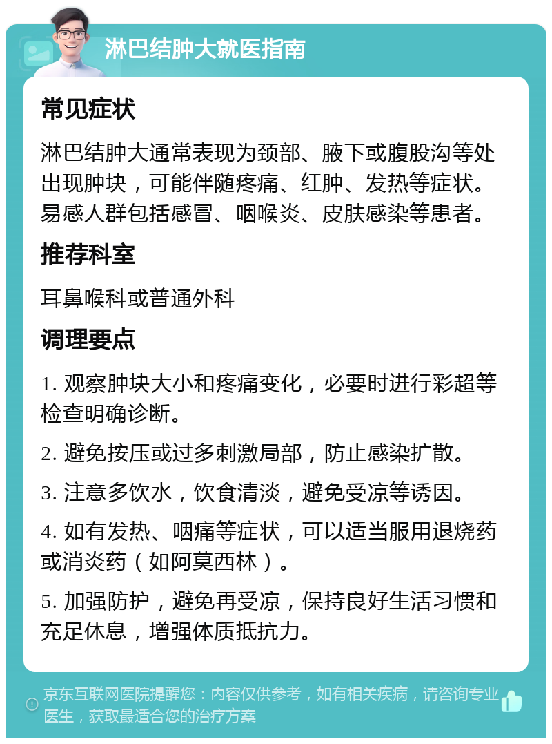 淋巴结肿大就医指南 常见症状 淋巴结肿大通常表现为颈部、腋下或腹股沟等处出现肿块，可能伴随疼痛、红肿、发热等症状。易感人群包括感冒、咽喉炎、皮肤感染等患者。 推荐科室 耳鼻喉科或普通外科 调理要点 1. 观察肿块大小和疼痛变化，必要时进行彩超等检查明确诊断。 2. 避免按压或过多刺激局部，防止感染扩散。 3. 注意多饮水，饮食清淡，避免受凉等诱因。 4. 如有发热、咽痛等症状，可以适当服用退烧药或消炎药（如阿莫西林）。 5. 加强防护，避免再受凉，保持良好生活习惯和充足休息，增强体质抵抗力。