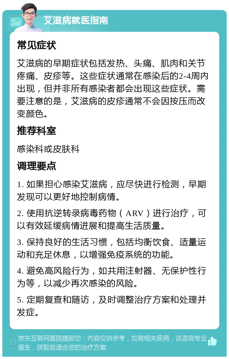 艾滋病就医指南 常见症状 艾滋病的早期症状包括发热、头痛、肌肉和关节疼痛、皮疹等。这些症状通常在感染后的2-4周内出现，但并非所有感染者都会出现这些症状。需要注意的是，艾滋病的皮疹通常不会因按压而改变颜色。 推荐科室 感染科或皮肤科 调理要点 1. 如果担心感染艾滋病，应尽快进行检测，早期发现可以更好地控制病情。 2. 使用抗逆转录病毒药物（ARV）进行治疗，可以有效延缓病情进展和提高生活质量。 3. 保持良好的生活习惯，包括均衡饮食、适量运动和充足休息，以增强免疫系统的功能。 4. 避免高风险行为，如共用注射器、无保护性行为等，以减少再次感染的风险。 5. 定期复查和随访，及时调整治疗方案和处理并发症。