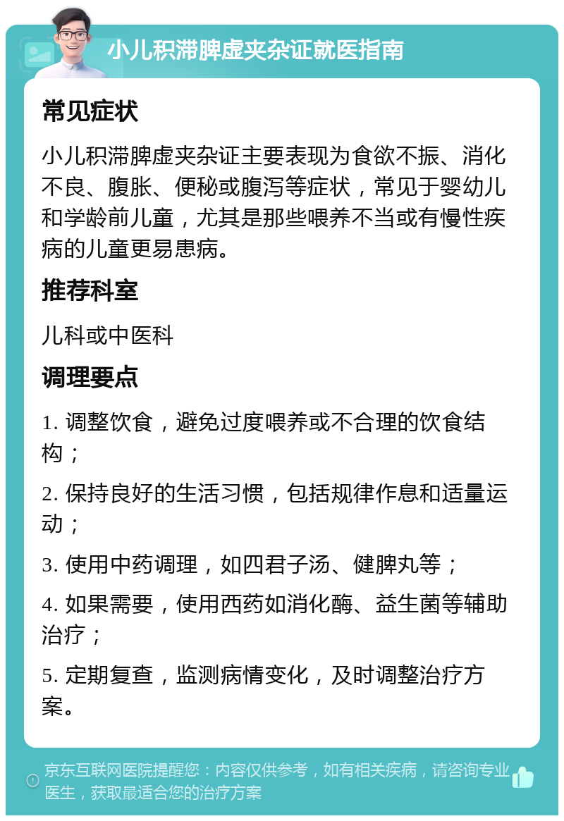 小儿积滞脾虚夹杂证就医指南 常见症状 小儿积滞脾虚夹杂证主要表现为食欲不振、消化不良、腹胀、便秘或腹泻等症状，常见于婴幼儿和学龄前儿童，尤其是那些喂养不当或有慢性疾病的儿童更易患病。 推荐科室 儿科或中医科 调理要点 1. 调整饮食，避免过度喂养或不合理的饮食结构； 2. 保持良好的生活习惯，包括规律作息和适量运动； 3. 使用中药调理，如四君子汤、健脾丸等； 4. 如果需要，使用西药如消化酶、益生菌等辅助治疗； 5. 定期复查，监测病情变化，及时调整治疗方案。