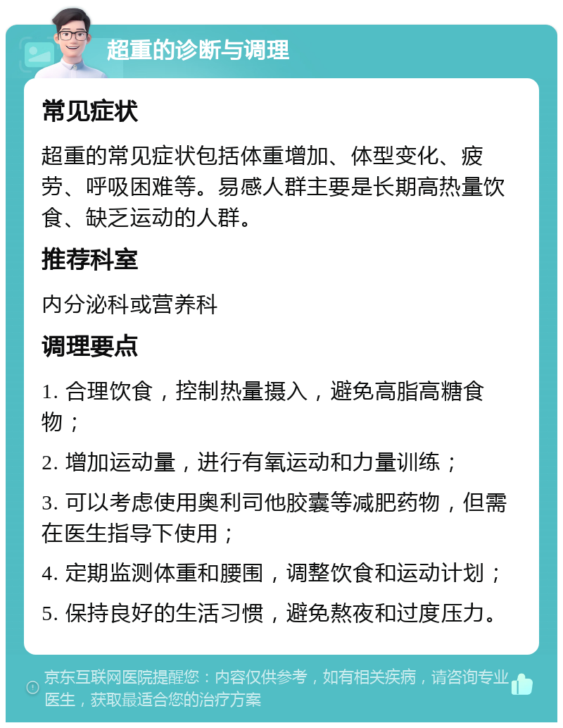 超重的诊断与调理 常见症状 超重的常见症状包括体重增加、体型变化、疲劳、呼吸困难等。易感人群主要是长期高热量饮食、缺乏运动的人群。 推荐科室 内分泌科或营养科 调理要点 1. 合理饮食，控制热量摄入，避免高脂高糖食物； 2. 增加运动量，进行有氧运动和力量训练； 3. 可以考虑使用奥利司他胶囊等减肥药物，但需在医生指导下使用； 4. 定期监测体重和腰围，调整饮食和运动计划； 5. 保持良好的生活习惯，避免熬夜和过度压力。