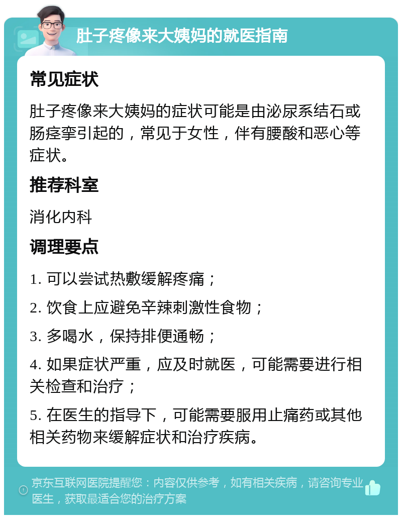 肚子疼像来大姨妈的就医指南 常见症状 肚子疼像来大姨妈的症状可能是由泌尿系结石或肠痉挛引起的，常见于女性，伴有腰酸和恶心等症状。 推荐科室 消化内科 调理要点 1. 可以尝试热敷缓解疼痛； 2. 饮食上应避免辛辣刺激性食物； 3. 多喝水，保持排便通畅； 4. 如果症状严重，应及时就医，可能需要进行相关检查和治疗； 5. 在医生的指导下，可能需要服用止痛药或其他相关药物来缓解症状和治疗疾病。