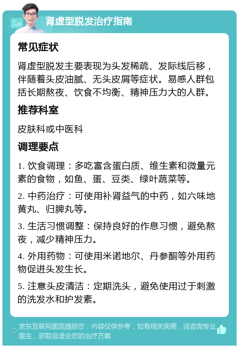 肾虚型脱发治疗指南 常见症状 肾虚型脱发主要表现为头发稀疏、发际线后移，伴随着头皮油腻、无头皮屑等症状。易感人群包括长期熬夜、饮食不均衡、精神压力大的人群。 推荐科室 皮肤科或中医科 调理要点 1. 饮食调理：多吃富含蛋白质、维生素和微量元素的食物，如鱼、蛋、豆类、绿叶蔬菜等。 2. 中药治疗：可使用补肾益气的中药，如六味地黄丸、归脾丸等。 3. 生活习惯调整：保持良好的作息习惯，避免熬夜，减少精神压力。 4. 外用药物：可使用米诺地尔、丹参酮等外用药物促进头发生长。 5. 注意头皮清洁：定期洗头，避免使用过于刺激的洗发水和护发素。