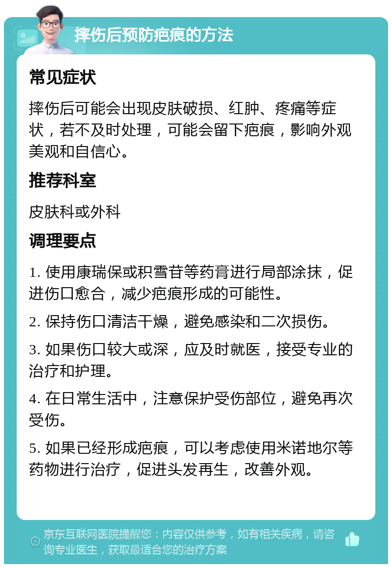 摔伤后预防疤痕的方法 常见症状 摔伤后可能会出现皮肤破损、红肿、疼痛等症状，若不及时处理，可能会留下疤痕，影响外观美观和自信心。 推荐科室 皮肤科或外科 调理要点 1. 使用康瑞保或积雪苷等药膏进行局部涂抹，促进伤口愈合，减少疤痕形成的可能性。 2. 保持伤口清洁干燥，避免感染和二次损伤。 3. 如果伤口较大或深，应及时就医，接受专业的治疗和护理。 4. 在日常生活中，注意保护受伤部位，避免再次受伤。 5. 如果已经形成疤痕，可以考虑使用米诺地尔等药物进行治疗，促进头发再生，改善外观。