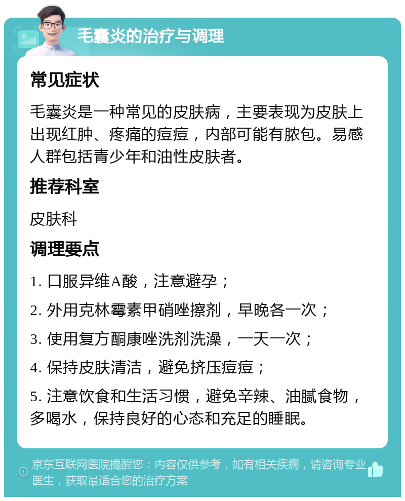 毛囊炎的治疗与调理 常见症状 毛囊炎是一种常见的皮肤病，主要表现为皮肤上出现红肿、疼痛的痘痘，内部可能有脓包。易感人群包括青少年和油性皮肤者。 推荐科室 皮肤科 调理要点 1. 口服异维A酸，注意避孕； 2. 外用克林霉素甲硝唑擦剂，早晚各一次； 3. 使用复方酮康唑洗剂洗澡，一天一次； 4. 保持皮肤清洁，避免挤压痘痘； 5. 注意饮食和生活习惯，避免辛辣、油腻食物，多喝水，保持良好的心态和充足的睡眠。