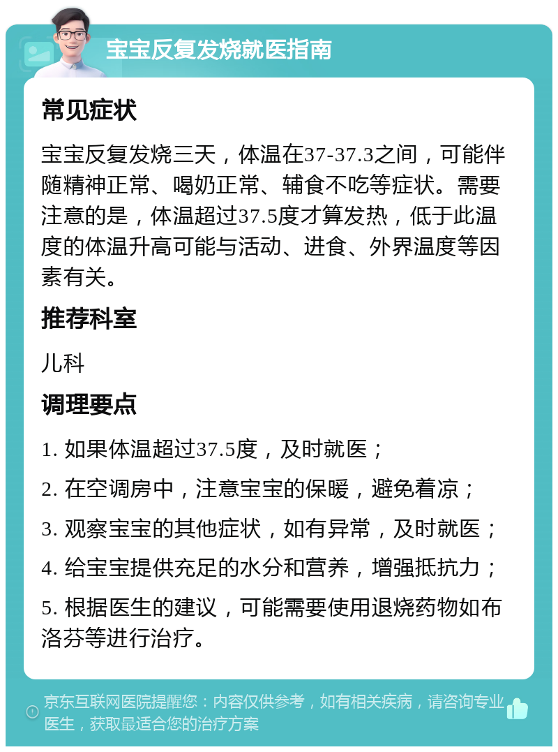 宝宝反复发烧就医指南 常见症状 宝宝反复发烧三天，体温在37-37.3之间，可能伴随精神正常、喝奶正常、辅食不吃等症状。需要注意的是，体温超过37.5度才算发热，低于此温度的体温升高可能与活动、进食、外界温度等因素有关。 推荐科室 儿科 调理要点 1. 如果体温超过37.5度，及时就医； 2. 在空调房中，注意宝宝的保暖，避免着凉； 3. 观察宝宝的其他症状，如有异常，及时就医； 4. 给宝宝提供充足的水分和营养，增强抵抗力； 5. 根据医生的建议，可能需要使用退烧药物如布洛芬等进行治疗。