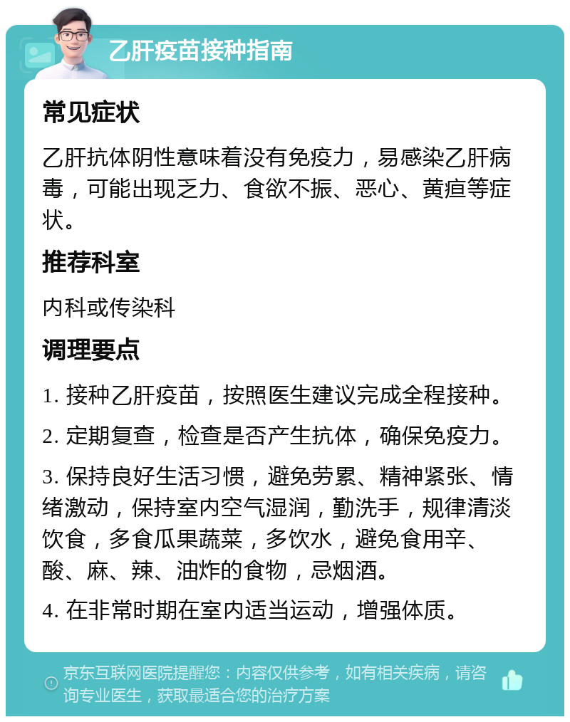 乙肝疫苗接种指南 常见症状 乙肝抗体阴性意味着没有免疫力，易感染乙肝病毒，可能出现乏力、食欲不振、恶心、黄疸等症状。 推荐科室 内科或传染科 调理要点 1. 接种乙肝疫苗，按照医生建议完成全程接种。 2. 定期复查，检查是否产生抗体，确保免疫力。 3. 保持良好生活习惯，避免劳累、精神紧张、情绪激动，保持室内空气湿润，勤洗手，规律清淡饮食，多食瓜果蔬菜，多饮水，避免食用辛、酸、麻、辣、油炸的食物，忌烟酒。 4. 在非常时期在室内适当运动，增强体质。