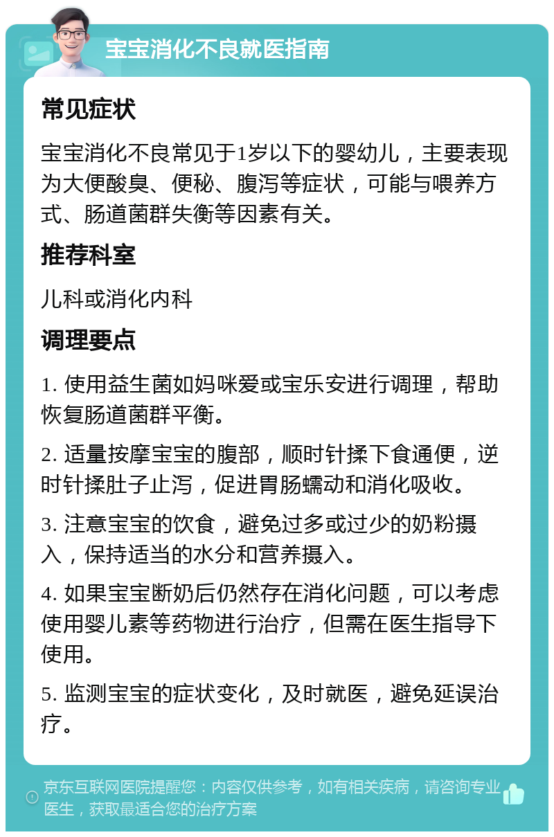 宝宝消化不良就医指南 常见症状 宝宝消化不良常见于1岁以下的婴幼儿，主要表现为大便酸臭、便秘、腹泻等症状，可能与喂养方式、肠道菌群失衡等因素有关。 推荐科室 儿科或消化内科 调理要点 1. 使用益生菌如妈咪爱或宝乐安进行调理，帮助恢复肠道菌群平衡。 2. 适量按摩宝宝的腹部，顺时针揉下食通便，逆时针揉肚子止泻，促进胃肠蠕动和消化吸收。 3. 注意宝宝的饮食，避免过多或过少的奶粉摄入，保持适当的水分和营养摄入。 4. 如果宝宝断奶后仍然存在消化问题，可以考虑使用婴儿素等药物进行治疗，但需在医生指导下使用。 5. 监测宝宝的症状变化，及时就医，避免延误治疗。