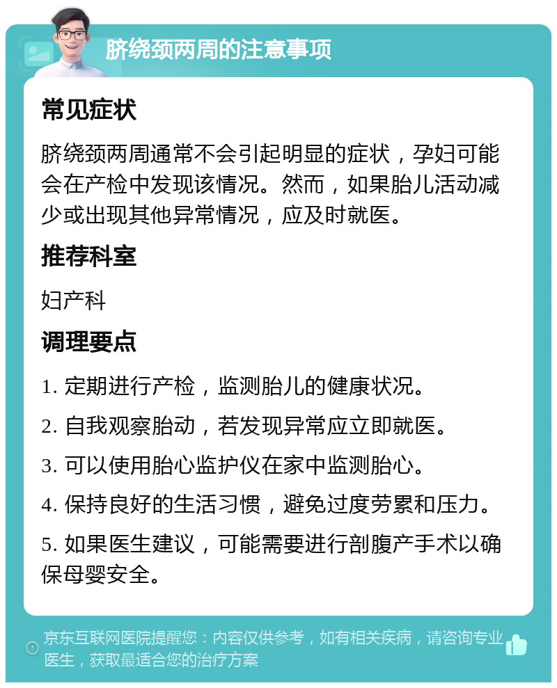 脐绕颈两周的注意事项 常见症状 脐绕颈两周通常不会引起明显的症状，孕妇可能会在产检中发现该情况。然而，如果胎儿活动减少或出现其他异常情况，应及时就医。 推荐科室 妇产科 调理要点 1. 定期进行产检，监测胎儿的健康状况。 2. 自我观察胎动，若发现异常应立即就医。 3. 可以使用胎心监护仪在家中监测胎心。 4. 保持良好的生活习惯，避免过度劳累和压力。 5. 如果医生建议，可能需要进行剖腹产手术以确保母婴安全。