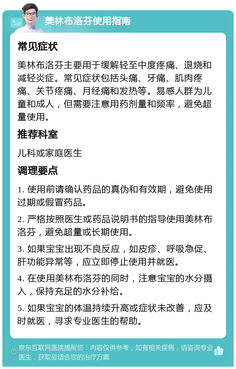 美林布洛芬使用指南 常见症状 美林布洛芬主要用于缓解轻至中度疼痛、退烧和减轻炎症。常见症状包括头痛、牙痛、肌肉疼痛、关节疼痛、月经痛和发热等。易感人群为儿童和成人，但需要注意用药剂量和频率，避免超量使用。 推荐科室 儿科或家庭医生 调理要点 1. 使用前请确认药品的真伪和有效期，避免使用过期或假冒药品。 2. 严格按照医生或药品说明书的指导使用美林布洛芬，避免超量或长期使用。 3. 如果宝宝出现不良反应，如皮疹、呼吸急促、肝功能异常等，应立即停止使用并就医。 4. 在使用美林布洛芬的同时，注意宝宝的水分摄入，保持充足的水分补给。 5. 如果宝宝的体温持续升高或症状未改善，应及时就医，寻求专业医生的帮助。