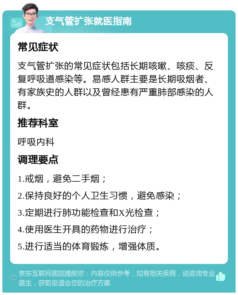 支气管扩张就医指南 常见症状 支气管扩张的常见症状包括长期咳嗽、咳痰、反复呼吸道感染等。易感人群主要是长期吸烟者、有家族史的人群以及曾经患有严重肺部感染的人群。 推荐科室 呼吸内科 调理要点 1.戒烟，避免二手烟； 2.保持良好的个人卫生习惯，避免感染； 3.定期进行肺功能检查和X光检查； 4.使用医生开具的药物进行治疗； 5.进行适当的体育锻炼，增强体质。