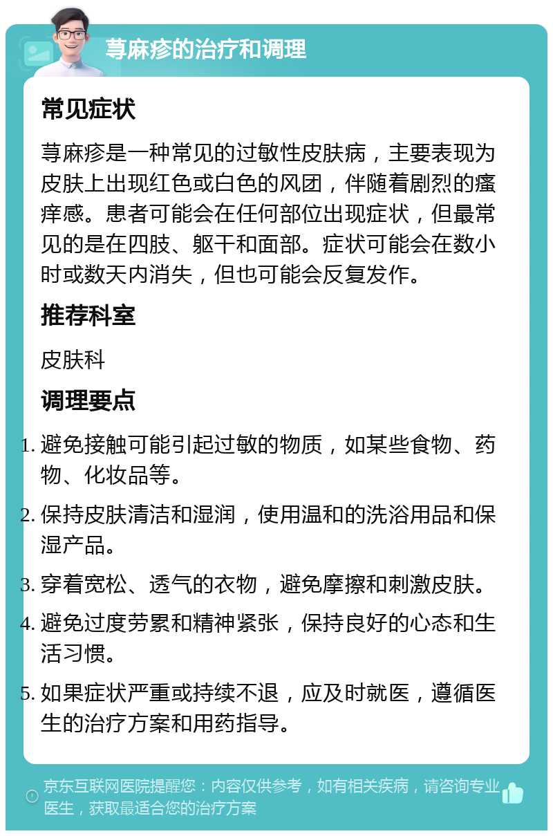 荨麻疹的治疗和调理 常见症状 荨麻疹是一种常见的过敏性皮肤病，主要表现为皮肤上出现红色或白色的风团，伴随着剧烈的瘙痒感。患者可能会在任何部位出现症状，但最常见的是在四肢、躯干和面部。症状可能会在数小时或数天内消失，但也可能会反复发作。 推荐科室 皮肤科 调理要点 避免接触可能引起过敏的物质，如某些食物、药物、化妆品等。 保持皮肤清洁和湿润，使用温和的洗浴用品和保湿产品。 穿着宽松、透气的衣物，避免摩擦和刺激皮肤。 避免过度劳累和精神紧张，保持良好的心态和生活习惯。 如果症状严重或持续不退，应及时就医，遵循医生的治疗方案和用药指导。