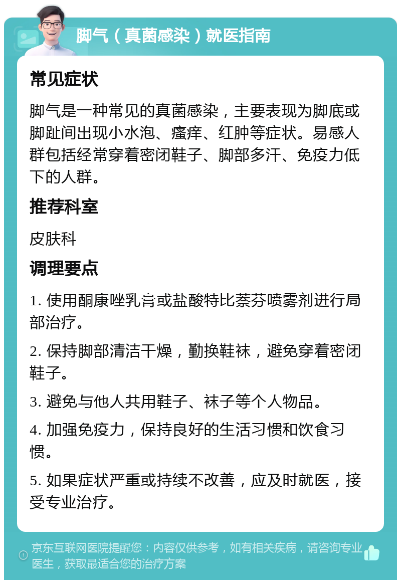 脚气（真菌感染）就医指南 常见症状 脚气是一种常见的真菌感染，主要表现为脚底或脚趾间出现小水泡、瘙痒、红肿等症状。易感人群包括经常穿着密闭鞋子、脚部多汗、免疫力低下的人群。 推荐科室 皮肤科 调理要点 1. 使用酮康唑乳膏或盐酸特比萘芬喷雾剂进行局部治疗。 2. 保持脚部清洁干燥，勤换鞋袜，避免穿着密闭鞋子。 3. 避免与他人共用鞋子、袜子等个人物品。 4. 加强免疫力，保持良好的生活习惯和饮食习惯。 5. 如果症状严重或持续不改善，应及时就医，接受专业治疗。