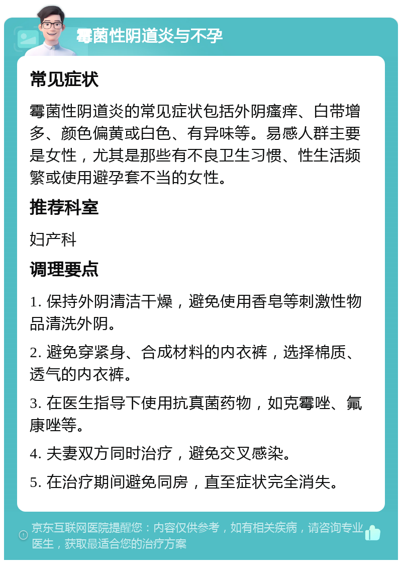 霉菌性阴道炎与不孕 常见症状 霉菌性阴道炎的常见症状包括外阴瘙痒、白带增多、颜色偏黄或白色、有异味等。易感人群主要是女性，尤其是那些有不良卫生习惯、性生活频繁或使用避孕套不当的女性。 推荐科室 妇产科 调理要点 1. 保持外阴清洁干燥，避免使用香皂等刺激性物品清洗外阴。 2. 避免穿紧身、合成材料的内衣裤，选择棉质、透气的内衣裤。 3. 在医生指导下使用抗真菌药物，如克霉唑、氟康唑等。 4. 夫妻双方同时治疗，避免交叉感染。 5. 在治疗期间避免同房，直至症状完全消失。