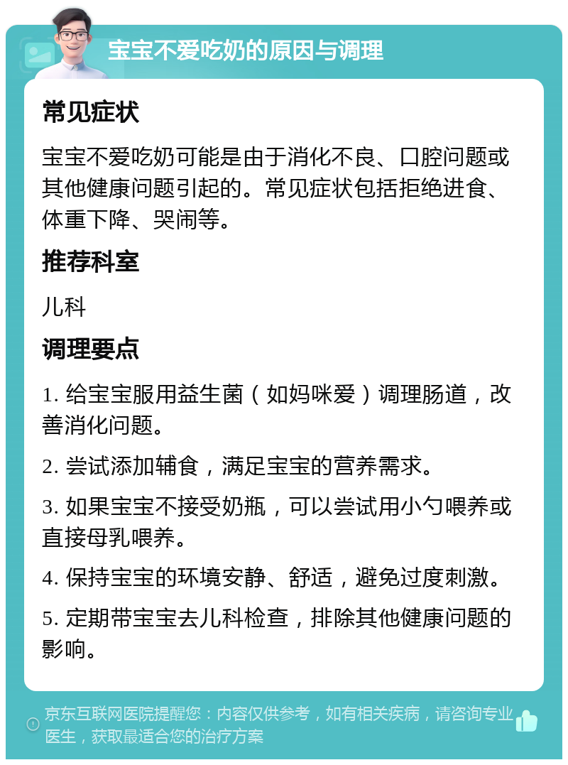 宝宝不爱吃奶的原因与调理 常见症状 宝宝不爱吃奶可能是由于消化不良、口腔问题或其他健康问题引起的。常见症状包括拒绝进食、体重下降、哭闹等。 推荐科室 儿科 调理要点 1. 给宝宝服用益生菌（如妈咪爱）调理肠道，改善消化问题。 2. 尝试添加辅食，满足宝宝的营养需求。 3. 如果宝宝不接受奶瓶，可以尝试用小勺喂养或直接母乳喂养。 4. 保持宝宝的环境安静、舒适，避免过度刺激。 5. 定期带宝宝去儿科检查，排除其他健康问题的影响。