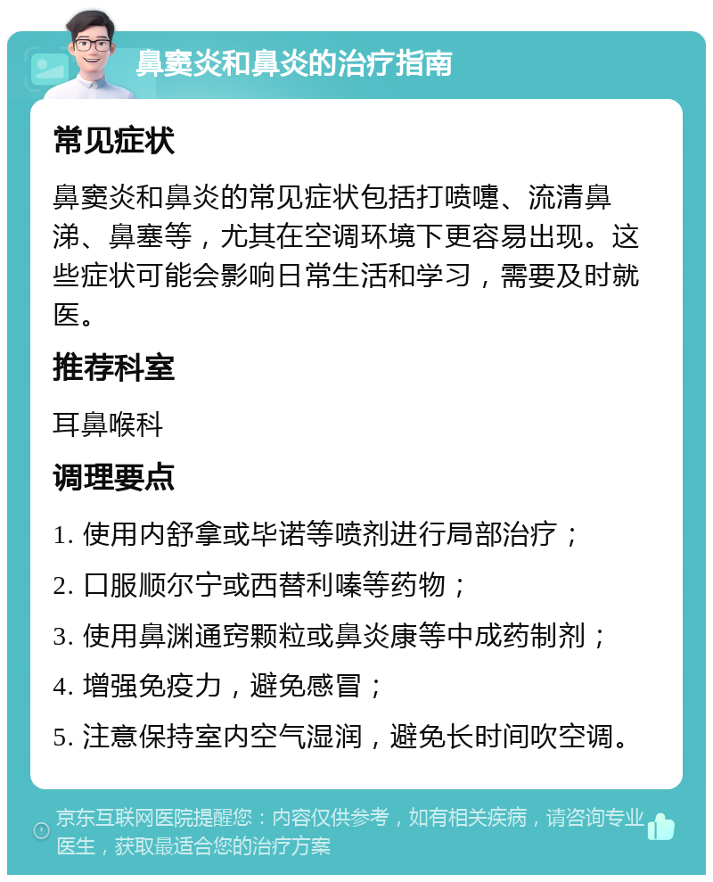 鼻窦炎和鼻炎的治疗指南 常见症状 鼻窦炎和鼻炎的常见症状包括打喷嚏、流清鼻涕、鼻塞等，尤其在空调环境下更容易出现。这些症状可能会影响日常生活和学习，需要及时就医。 推荐科室 耳鼻喉科 调理要点 1. 使用内舒拿或毕诺等喷剂进行局部治疗； 2. 口服顺尔宁或西替利嗪等药物； 3. 使用鼻渊通窍颗粒或鼻炎康等中成药制剂； 4. 增强免疫力，避免感冒； 5. 注意保持室内空气湿润，避免长时间吹空调。