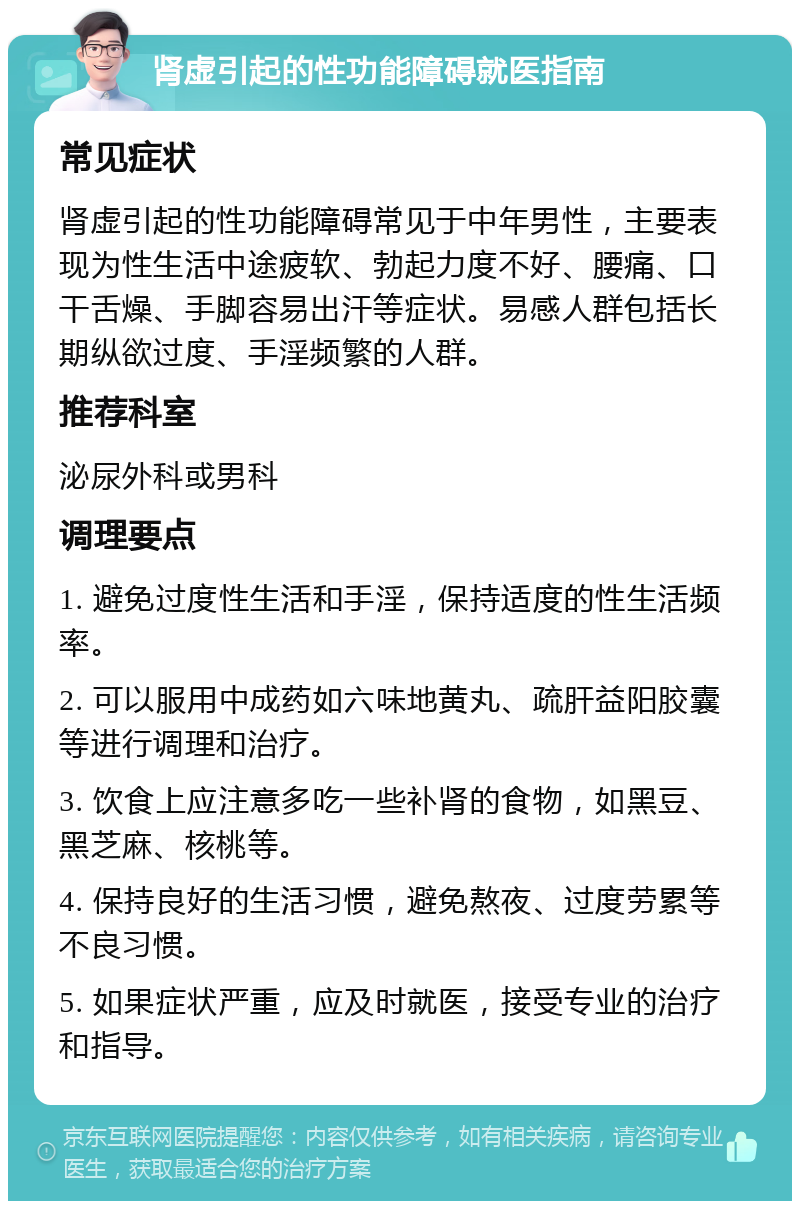 肾虚引起的性功能障碍就医指南 常见症状 肾虚引起的性功能障碍常见于中年男性，主要表现为性生活中途疲软、勃起力度不好、腰痛、口干舌燥、手脚容易出汗等症状。易感人群包括长期纵欲过度、手淫频繁的人群。 推荐科室 泌尿外科或男科 调理要点 1. 避免过度性生活和手淫，保持适度的性生活频率。 2. 可以服用中成药如六味地黄丸、疏肝益阳胶囊等进行调理和治疗。 3. 饮食上应注意多吃一些补肾的食物，如黑豆、黑芝麻、核桃等。 4. 保持良好的生活习惯，避免熬夜、过度劳累等不良习惯。 5. 如果症状严重，应及时就医，接受专业的治疗和指导。