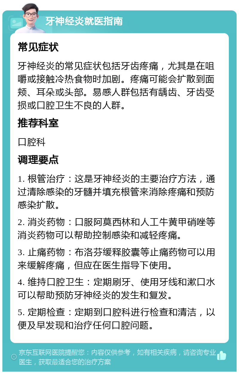 牙神经炎就医指南 常见症状 牙神经炎的常见症状包括牙齿疼痛，尤其是在咀嚼或接触冷热食物时加剧。疼痛可能会扩散到面颊、耳朵或头部。易感人群包括有龋齿、牙齿受损或口腔卫生不良的人群。 推荐科室 口腔科 调理要点 1. 根管治疗：这是牙神经炎的主要治疗方法，通过清除感染的牙髓并填充根管来消除疼痛和预防感染扩散。 2. 消炎药物：口服阿莫西林和人工牛黄甲硝唑等消炎药物可以帮助控制感染和减轻疼痛。 3. 止痛药物：布洛芬缓释胶囊等止痛药物可以用来缓解疼痛，但应在医生指导下使用。 4. 维持口腔卫生：定期刷牙、使用牙线和漱口水可以帮助预防牙神经炎的发生和复发。 5. 定期检查：定期到口腔科进行检查和清洁，以便及早发现和治疗任何口腔问题。