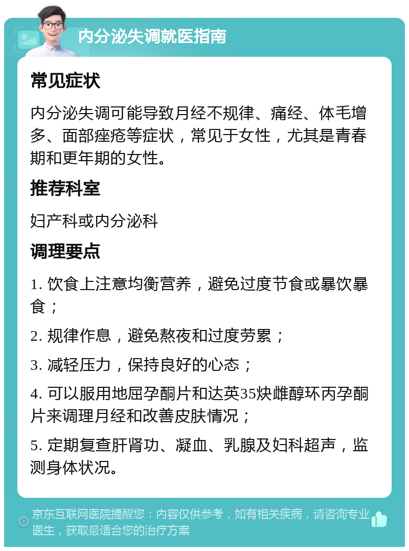 内分泌失调就医指南 常见症状 内分泌失调可能导致月经不规律、痛经、体毛增多、面部痤疮等症状，常见于女性，尤其是青春期和更年期的女性。 推荐科室 妇产科或内分泌科 调理要点 1. 饮食上注意均衡营养，避免过度节食或暴饮暴食； 2. 规律作息，避免熬夜和过度劳累； 3. 减轻压力，保持良好的心态； 4. 可以服用地屈孕酮片和达英35炔雌醇环丙孕酮片来调理月经和改善皮肤情况； 5. 定期复查肝肾功、凝血、乳腺及妇科超声，监测身体状况。