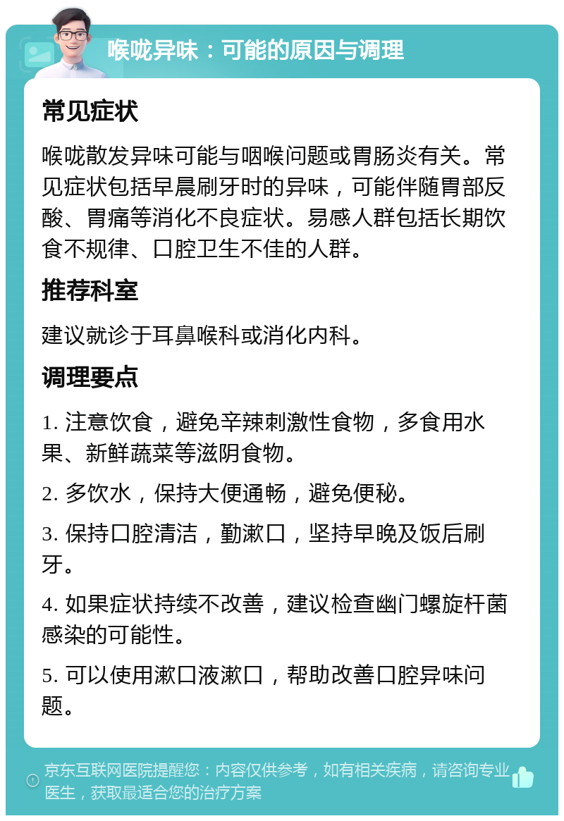 喉咙异味：可能的原因与调理 常见症状 喉咙散发异味可能与咽喉问题或胃肠炎有关。常见症状包括早晨刷牙时的异味，可能伴随胃部反酸、胃痛等消化不良症状。易感人群包括长期饮食不规律、口腔卫生不佳的人群。 推荐科室 建议就诊于耳鼻喉科或消化内科。 调理要点 1. 注意饮食，避免辛辣刺激性食物，多食用水果、新鲜蔬菜等滋阴食物。 2. 多饮水，保持大便通畅，避免便秘。 3. 保持口腔清洁，勤漱口，坚持早晚及饭后刷牙。 4. 如果症状持续不改善，建议检查幽门螺旋杆菌感染的可能性。 5. 可以使用漱口液漱口，帮助改善口腔异味问题。