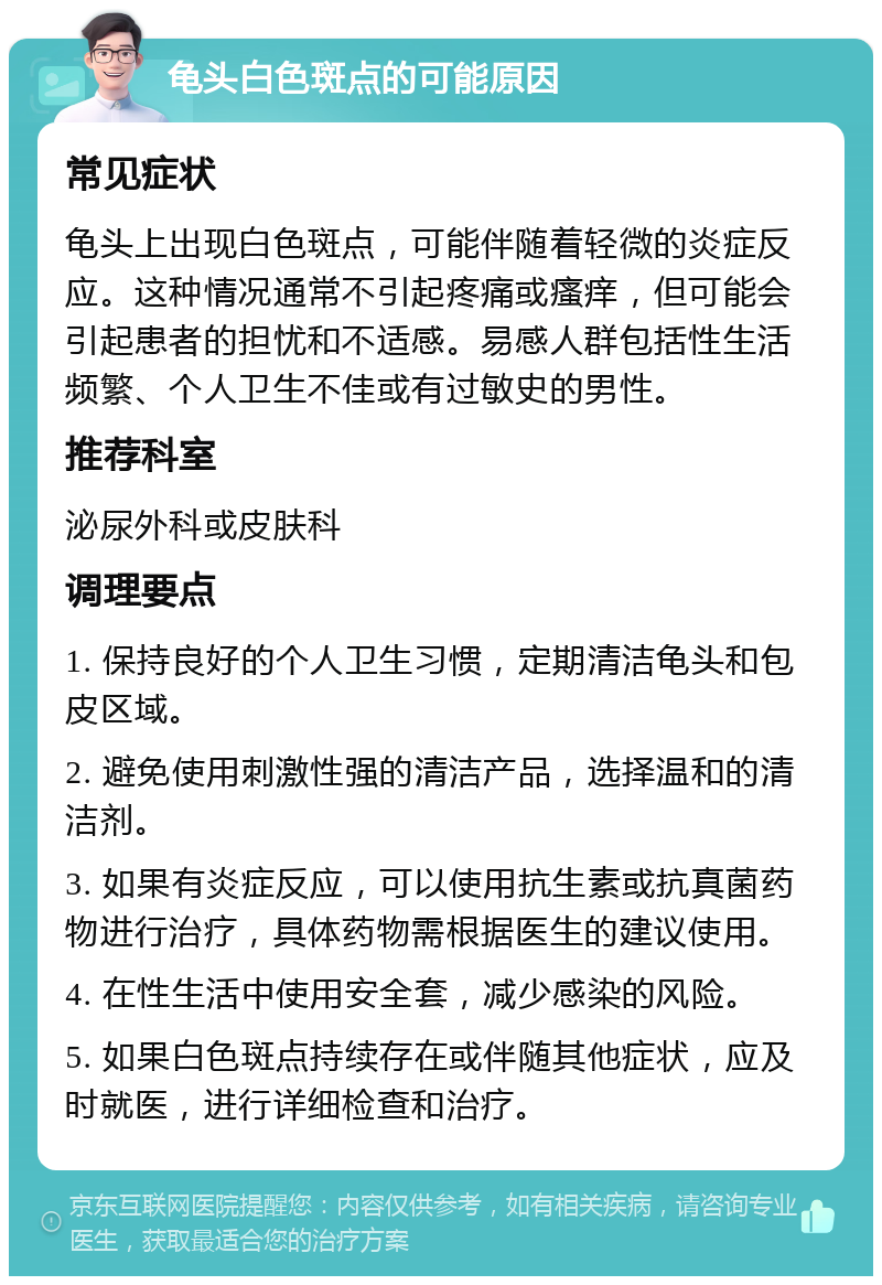 龟头白色斑点的可能原因 常见症状 龟头上出现白色斑点，可能伴随着轻微的炎症反应。这种情况通常不引起疼痛或瘙痒，但可能会引起患者的担忧和不适感。易感人群包括性生活频繁、个人卫生不佳或有过敏史的男性。 推荐科室 泌尿外科或皮肤科 调理要点 1. 保持良好的个人卫生习惯，定期清洁龟头和包皮区域。 2. 避免使用刺激性强的清洁产品，选择温和的清洁剂。 3. 如果有炎症反应，可以使用抗生素或抗真菌药物进行治疗，具体药物需根据医生的建议使用。 4. 在性生活中使用安全套，减少感染的风险。 5. 如果白色斑点持续存在或伴随其他症状，应及时就医，进行详细检查和治疗。