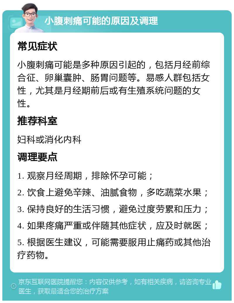 小腹刺痛可能的原因及调理 常见症状 小腹刺痛可能是多种原因引起的，包括月经前综合征、卵巢囊肿、肠胃问题等。易感人群包括女性，尤其是月经期前后或有生殖系统问题的女性。 推荐科室 妇科或消化内科 调理要点 1. 观察月经周期，排除怀孕可能； 2. 饮食上避免辛辣、油腻食物，多吃蔬菜水果； 3. 保持良好的生活习惯，避免过度劳累和压力； 4. 如果疼痛严重或伴随其他症状，应及时就医； 5. 根据医生建议，可能需要服用止痛药或其他治疗药物。