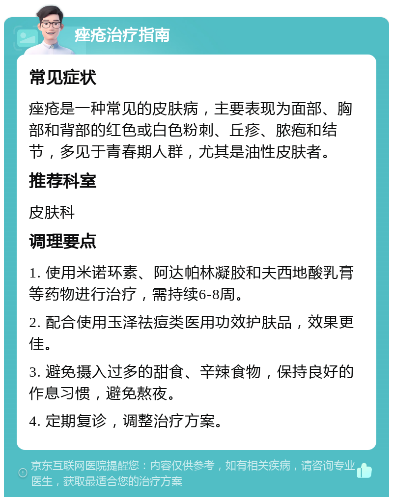 痤疮治疗指南 常见症状 痤疮是一种常见的皮肤病，主要表现为面部、胸部和背部的红色或白色粉刺、丘疹、脓疱和结节，多见于青春期人群，尤其是油性皮肤者。 推荐科室 皮肤科 调理要点 1. 使用米诺环素、阿达帕林凝胶和夫西地酸乳膏等药物进行治疗，需持续6-8周。 2. 配合使用玉泽祛痘类医用功效护肤品，效果更佳。 3. 避免摄入过多的甜食、辛辣食物，保持良好的作息习惯，避免熬夜。 4. 定期复诊，调整治疗方案。