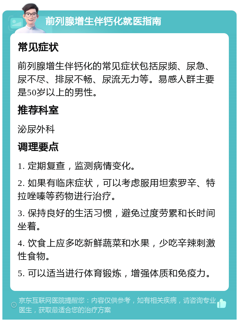 前列腺增生伴钙化就医指南 常见症状 前列腺增生伴钙化的常见症状包括尿频、尿急、尿不尽、排尿不畅、尿流无力等。易感人群主要是50岁以上的男性。 推荐科室 泌尿外科 调理要点 1. 定期复查，监测病情变化。 2. 如果有临床症状，可以考虑服用坦索罗辛、特拉唑嗪等药物进行治疗。 3. 保持良好的生活习惯，避免过度劳累和长时间坐着。 4. 饮食上应多吃新鲜蔬菜和水果，少吃辛辣刺激性食物。 5. 可以适当进行体育锻炼，增强体质和免疫力。