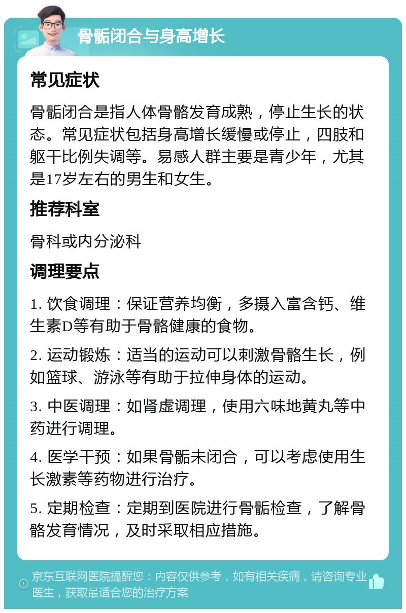 骨骺闭合与身高增长 常见症状 骨骺闭合是指人体骨骼发育成熟，停止生长的状态。常见症状包括身高增长缓慢或停止，四肢和躯干比例失调等。易感人群主要是青少年，尤其是17岁左右的男生和女生。 推荐科室 骨科或内分泌科 调理要点 1. 饮食调理：保证营养均衡，多摄入富含钙、维生素D等有助于骨骼健康的食物。 2. 运动锻炼：适当的运动可以刺激骨骼生长，例如篮球、游泳等有助于拉伸身体的运动。 3. 中医调理：如肾虚调理，使用六味地黄丸等中药进行调理。 4. 医学干预：如果骨骺未闭合，可以考虑使用生长激素等药物进行治疗。 5. 定期检查：定期到医院进行骨骺检查，了解骨骼发育情况，及时采取相应措施。