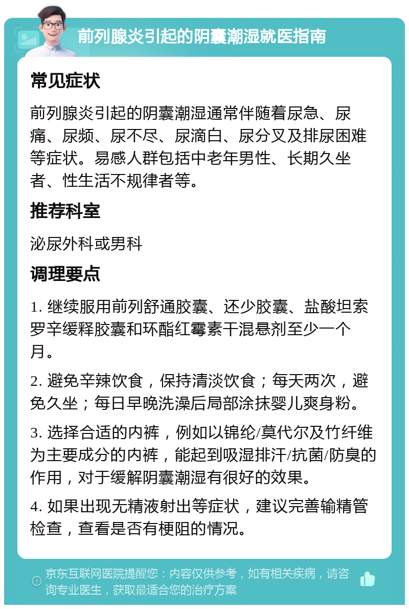 前列腺炎引起的阴囊潮湿就医指南 常见症状 前列腺炎引起的阴囊潮湿通常伴随着尿急、尿痛、尿频、尿不尽、尿滴白、尿分叉及排尿困难等症状。易感人群包括中老年男性、长期久坐者、性生活不规律者等。 推荐科室 泌尿外科或男科 调理要点 1. 继续服用前列舒通胶囊、还少胶囊、盐酸坦索罗辛缓释胶囊和环酯红霉素干混悬剂至少一个月。 2. 避免辛辣饮食，保持清淡饮食；每天两次，避免久坐；每日早晚洗澡后局部涂抹婴儿爽身粉。 3. 选择合适的内裤，例如以锦纶/莫代尔及竹纤维为主要成分的内裤，能起到吸湿排汗/抗菌/防臭的作用，对于缓解阴囊潮湿有很好的效果。 4. 如果出现无精液射出等症状，建议完善输精管检查，查看是否有梗阻的情况。