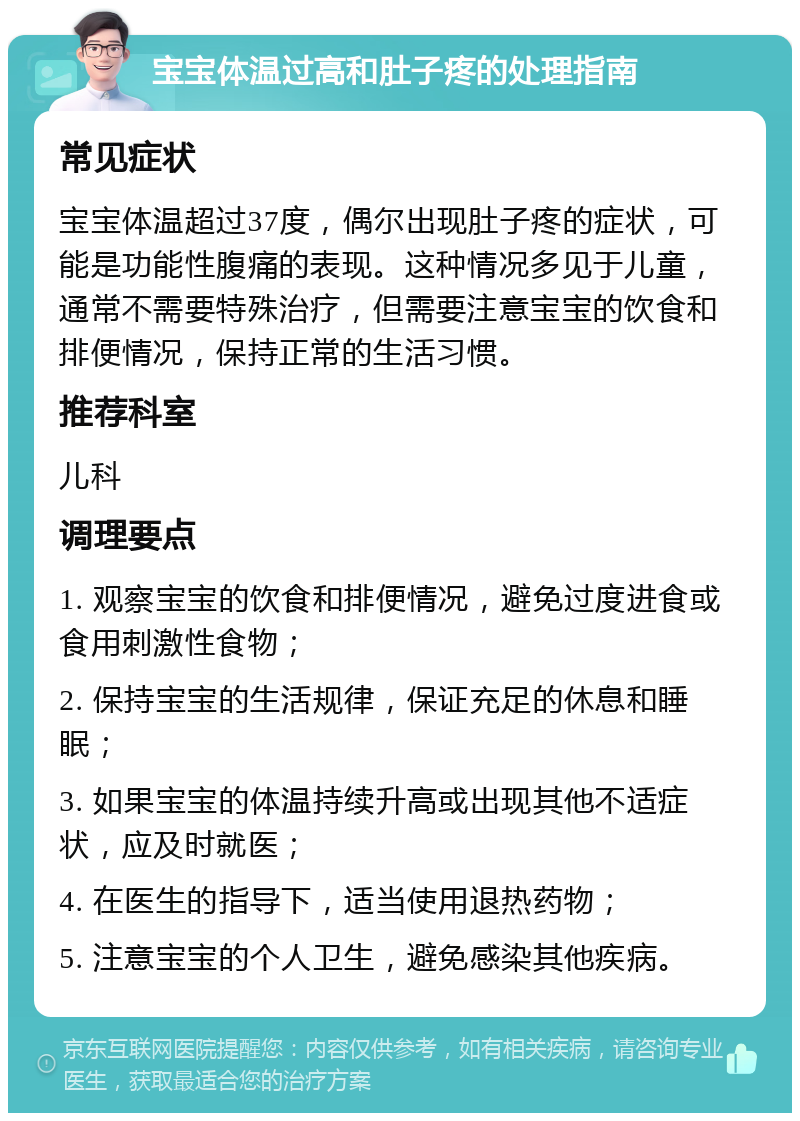 宝宝体温过高和肚子疼的处理指南 常见症状 宝宝体温超过37度，偶尔出现肚子疼的症状，可能是功能性腹痛的表现。这种情况多见于儿童，通常不需要特殊治疗，但需要注意宝宝的饮食和排便情况，保持正常的生活习惯。 推荐科室 儿科 调理要点 1. 观察宝宝的饮食和排便情况，避免过度进食或食用刺激性食物； 2. 保持宝宝的生活规律，保证充足的休息和睡眠； 3. 如果宝宝的体温持续升高或出现其他不适症状，应及时就医； 4. 在医生的指导下，适当使用退热药物； 5. 注意宝宝的个人卫生，避免感染其他疾病。