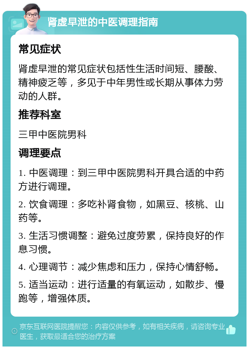 肾虚早泄的中医调理指南 常见症状 肾虚早泄的常见症状包括性生活时间短、腰酸、精神疲乏等，多见于中年男性或长期从事体力劳动的人群。 推荐科室 三甲中医院男科 调理要点 1. 中医调理：到三甲中医院男科开具合适的中药方进行调理。 2. 饮食调理：多吃补肾食物，如黑豆、核桃、山药等。 3. 生活习惯调整：避免过度劳累，保持良好的作息习惯。 4. 心理调节：减少焦虑和压力，保持心情舒畅。 5. 适当运动：进行适量的有氧运动，如散步、慢跑等，增强体质。