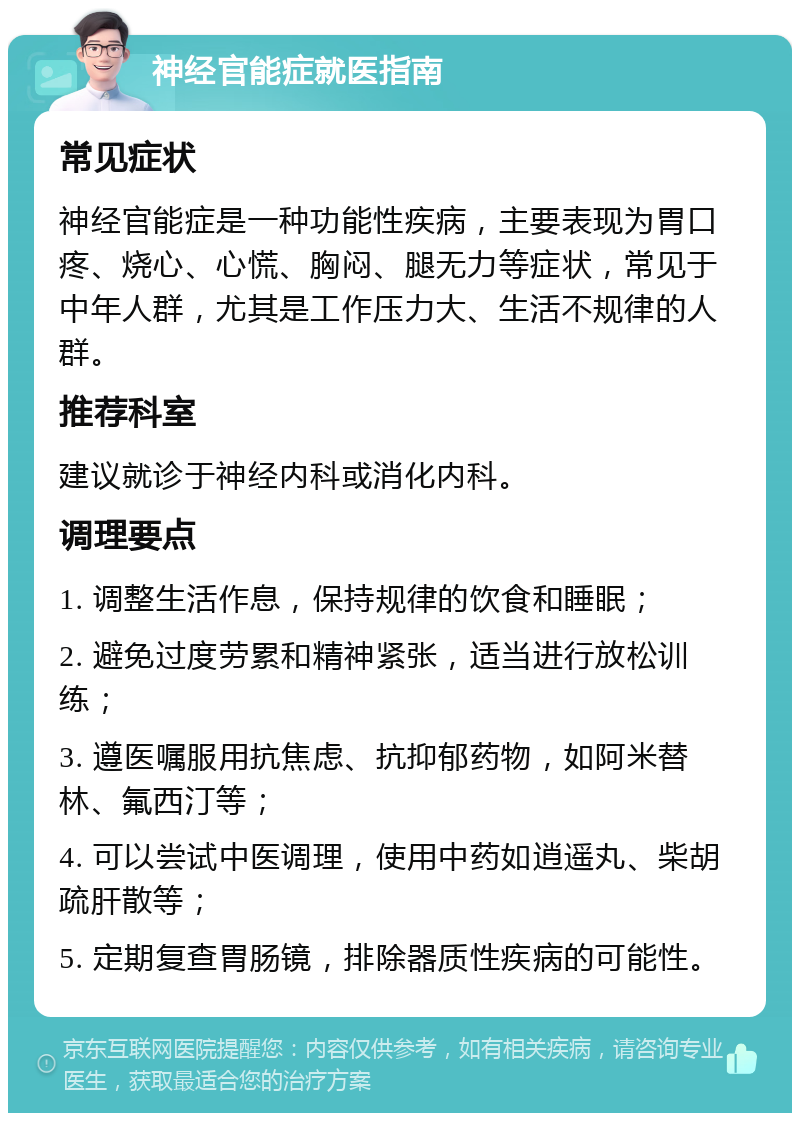 神经官能症就医指南 常见症状 神经官能症是一种功能性疾病，主要表现为胃口疼、烧心、心慌、胸闷、腿无力等症状，常见于中年人群，尤其是工作压力大、生活不规律的人群。 推荐科室 建议就诊于神经内科或消化内科。 调理要点 1. 调整生活作息，保持规律的饮食和睡眠； 2. 避免过度劳累和精神紧张，适当进行放松训练； 3. 遵医嘱服用抗焦虑、抗抑郁药物，如阿米替林、氟西汀等； 4. 可以尝试中医调理，使用中药如逍遥丸、柴胡疏肝散等； 5. 定期复查胃肠镜，排除器质性疾病的可能性。