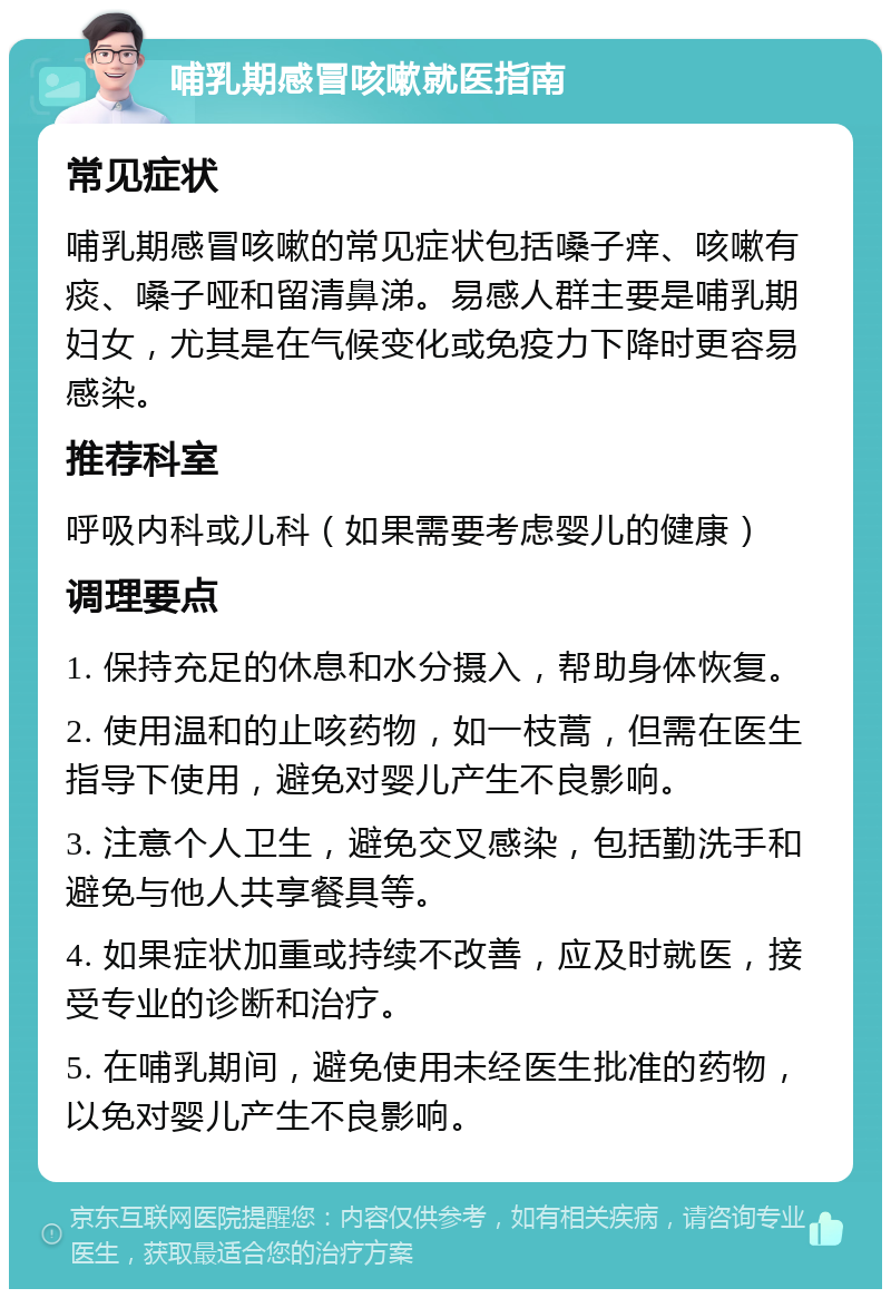 哺乳期感冒咳嗽就医指南 常见症状 哺乳期感冒咳嗽的常见症状包括嗓子痒、咳嗽有痰、嗓子哑和留清鼻涕。易感人群主要是哺乳期妇女，尤其是在气候变化或免疫力下降时更容易感染。 推荐科室 呼吸内科或儿科（如果需要考虑婴儿的健康） 调理要点 1. 保持充足的休息和水分摄入，帮助身体恢复。 2. 使用温和的止咳药物，如一枝蒿，但需在医生指导下使用，避免对婴儿产生不良影响。 3. 注意个人卫生，避免交叉感染，包括勤洗手和避免与他人共享餐具等。 4. 如果症状加重或持续不改善，应及时就医，接受专业的诊断和治疗。 5. 在哺乳期间，避免使用未经医生批准的药物，以免对婴儿产生不良影响。