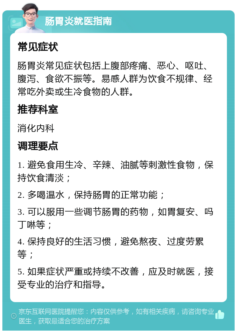 肠胃炎就医指南 常见症状 肠胃炎常见症状包括上腹部疼痛、恶心、呕吐、腹泻、食欲不振等。易感人群为饮食不规律、经常吃外卖或生冷食物的人群。 推荐科室 消化内科 调理要点 1. 避免食用生冷、辛辣、油腻等刺激性食物，保持饮食清淡； 2. 多喝温水，保持肠胃的正常功能； 3. 可以服用一些调节肠胃的药物，如胃复安、吗丁啉等； 4. 保持良好的生活习惯，避免熬夜、过度劳累等； 5. 如果症状严重或持续不改善，应及时就医，接受专业的治疗和指导。