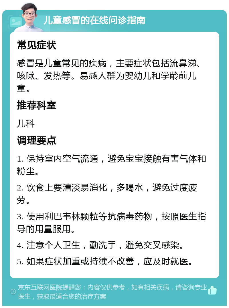 儿童感冒的在线问诊指南 常见症状 感冒是儿童常见的疾病，主要症状包括流鼻涕、咳嗽、发热等。易感人群为婴幼儿和学龄前儿童。 推荐科室 儿科 调理要点 1. 保持室内空气流通，避免宝宝接触有害气体和粉尘。 2. 饮食上要清淡易消化，多喝水，避免过度疲劳。 3. 使用利巴韦林颗粒等抗病毒药物，按照医生指导的用量服用。 4. 注意个人卫生，勤洗手，避免交叉感染。 5. 如果症状加重或持续不改善，应及时就医。