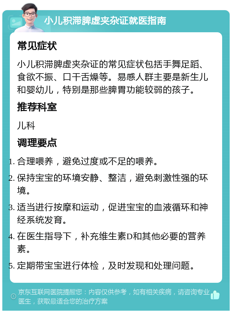 小儿积滞脾虚夹杂证就医指南 常见症状 小儿积滞脾虚夹杂证的常见症状包括手舞足蹈、食欲不振、口干舌燥等。易感人群主要是新生儿和婴幼儿，特别是那些脾胃功能较弱的孩子。 推荐科室 儿科 调理要点 合理喂养，避免过度或不足的喂养。 保持宝宝的环境安静、整洁，避免刺激性强的环境。 适当进行按摩和运动，促进宝宝的血液循环和神经系统发育。 在医生指导下，补充维生素D和其他必要的营养素。 定期带宝宝进行体检，及时发现和处理问题。