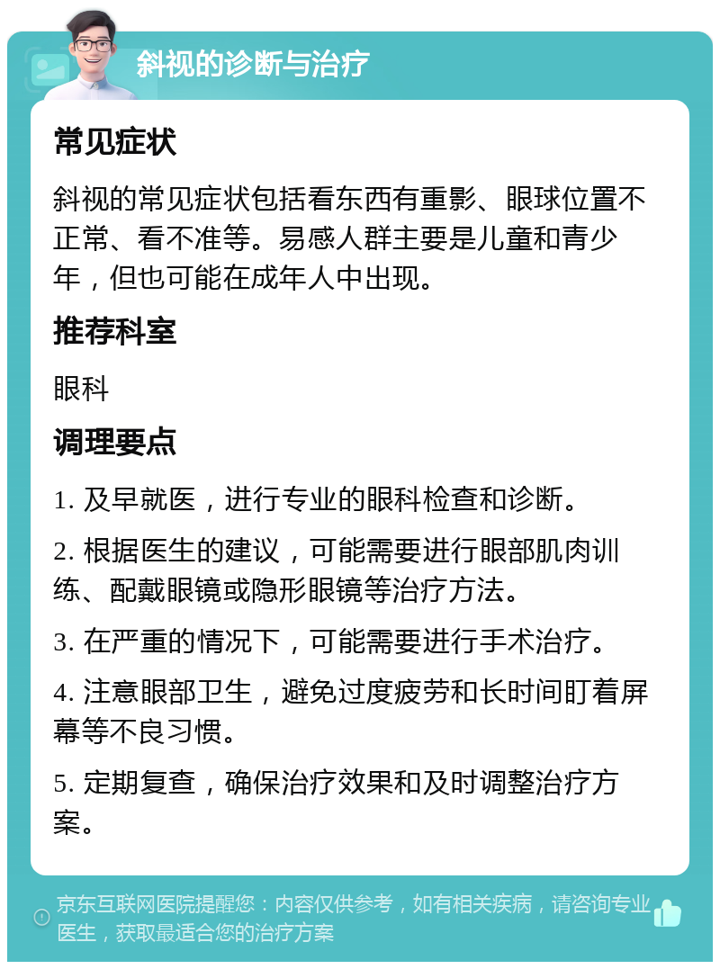 斜视的诊断与治疗 常见症状 斜视的常见症状包括看东西有重影、眼球位置不正常、看不准等。易感人群主要是儿童和青少年，但也可能在成年人中出现。 推荐科室 眼科 调理要点 1. 及早就医，进行专业的眼科检查和诊断。 2. 根据医生的建议，可能需要进行眼部肌肉训练、配戴眼镜或隐形眼镜等治疗方法。 3. 在严重的情况下，可能需要进行手术治疗。 4. 注意眼部卫生，避免过度疲劳和长时间盯着屏幕等不良习惯。 5. 定期复查，确保治疗效果和及时调整治疗方案。