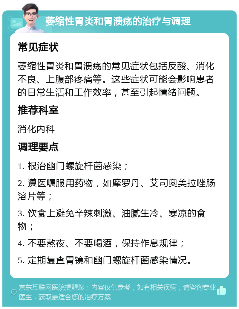 萎缩性胃炎和胃溃疡的治疗与调理 常见症状 萎缩性胃炎和胃溃疡的常见症状包括反酸、消化不良、上腹部疼痛等。这些症状可能会影响患者的日常生活和工作效率，甚至引起情绪问题。 推荐科室 消化内科 调理要点 1. 根治幽门螺旋杆菌感染； 2. 遵医嘱服用药物，如摩罗丹、艾司奥美拉唑肠溶片等； 3. 饮食上避免辛辣刺激、油腻生冷、寒凉的食物； 4. 不要熬夜、不要喝酒，保持作息规律； 5. 定期复查胃镜和幽门螺旋杆菌感染情况。