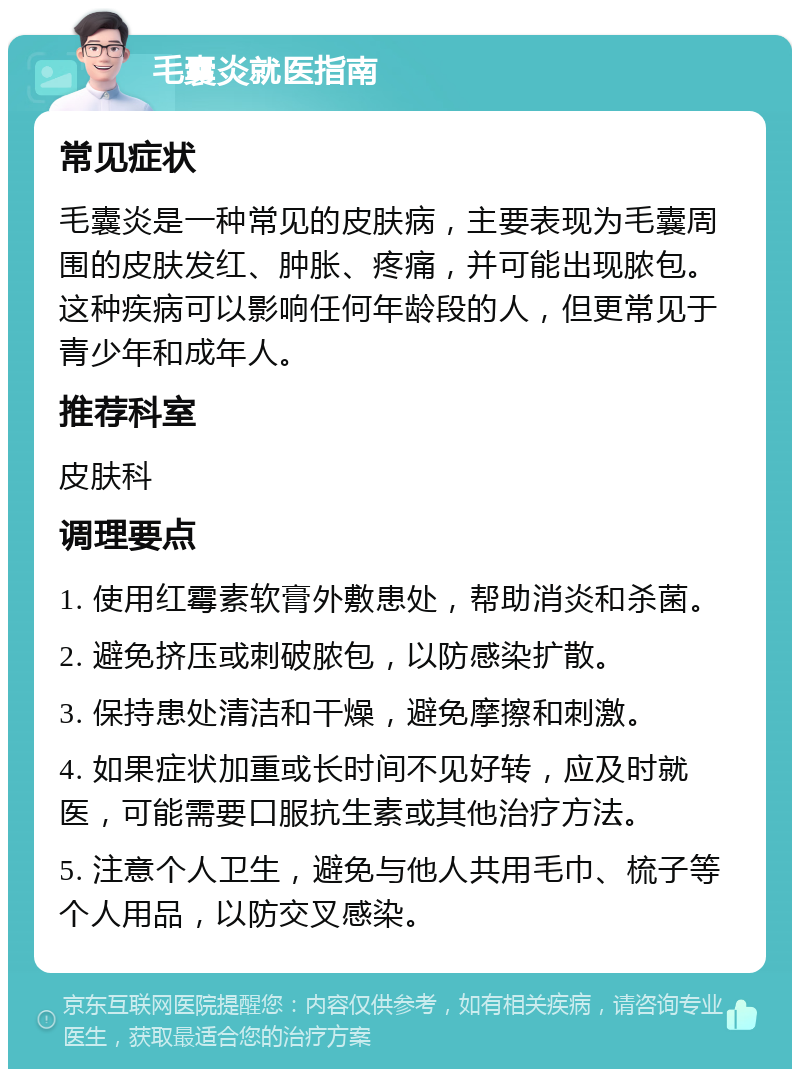 毛囊炎就医指南 常见症状 毛囊炎是一种常见的皮肤病，主要表现为毛囊周围的皮肤发红、肿胀、疼痛，并可能出现脓包。这种疾病可以影响任何年龄段的人，但更常见于青少年和成年人。 推荐科室 皮肤科 调理要点 1. 使用红霉素软膏外敷患处，帮助消炎和杀菌。 2. 避免挤压或刺破脓包，以防感染扩散。 3. 保持患处清洁和干燥，避免摩擦和刺激。 4. 如果症状加重或长时间不见好转，应及时就医，可能需要口服抗生素或其他治疗方法。 5. 注意个人卫生，避免与他人共用毛巾、梳子等个人用品，以防交叉感染。