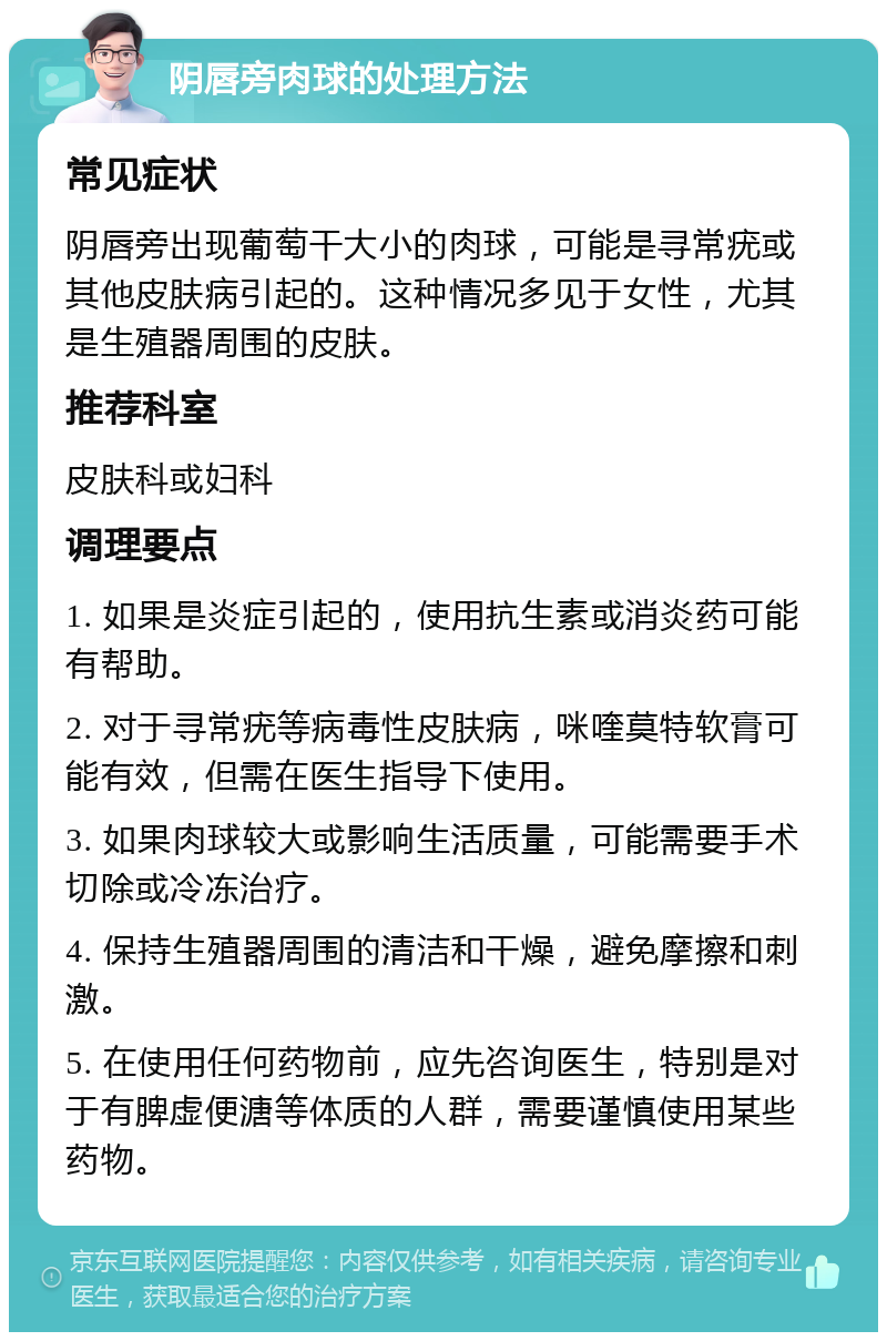 阴唇旁肉球的处理方法 常见症状 阴唇旁出现葡萄干大小的肉球，可能是寻常疣或其他皮肤病引起的。这种情况多见于女性，尤其是生殖器周围的皮肤。 推荐科室 皮肤科或妇科 调理要点 1. 如果是炎症引起的，使用抗生素或消炎药可能有帮助。 2. 对于寻常疣等病毒性皮肤病，咪喹莫特软膏可能有效，但需在医生指导下使用。 3. 如果肉球较大或影响生活质量，可能需要手术切除或冷冻治疗。 4. 保持生殖器周围的清洁和干燥，避免摩擦和刺激。 5. 在使用任何药物前，应先咨询医生，特别是对于有脾虚便溏等体质的人群，需要谨慎使用某些药物。