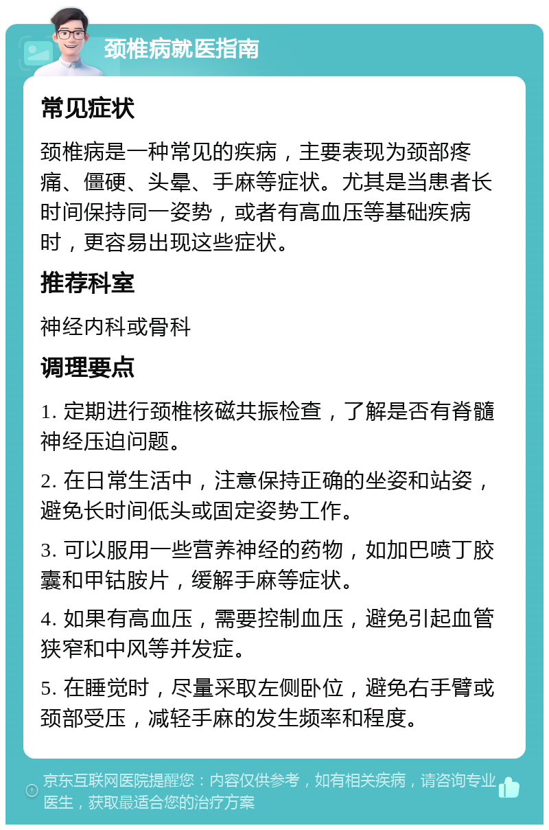 颈椎病就医指南 常见症状 颈椎病是一种常见的疾病，主要表现为颈部疼痛、僵硬、头晕、手麻等症状。尤其是当患者长时间保持同一姿势，或者有高血压等基础疾病时，更容易出现这些症状。 推荐科室 神经内科或骨科 调理要点 1. 定期进行颈椎核磁共振检查，了解是否有脊髓神经压迫问题。 2. 在日常生活中，注意保持正确的坐姿和站姿，避免长时间低头或固定姿势工作。 3. 可以服用一些营养神经的药物，如加巴喷丁胶囊和甲钴胺片，缓解手麻等症状。 4. 如果有高血压，需要控制血压，避免引起血管狭窄和中风等并发症。 5. 在睡觉时，尽量采取左侧卧位，避免右手臂或颈部受压，减轻手麻的发生频率和程度。