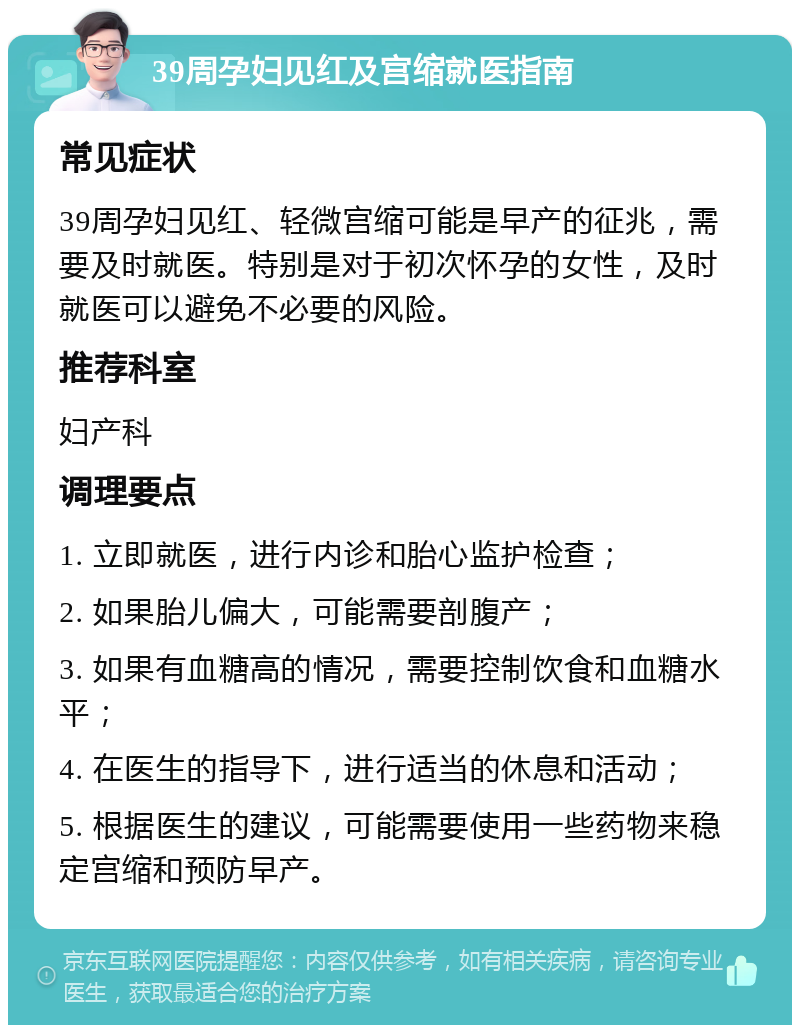 39周孕妇见红及宫缩就医指南 常见症状 39周孕妇见红、轻微宫缩可能是早产的征兆，需要及时就医。特别是对于初次怀孕的女性，及时就医可以避免不必要的风险。 推荐科室 妇产科 调理要点 1. 立即就医，进行内诊和胎心监护检查； 2. 如果胎儿偏大，可能需要剖腹产； 3. 如果有血糖高的情况，需要控制饮食和血糖水平； 4. 在医生的指导下，进行适当的休息和活动； 5. 根据医生的建议，可能需要使用一些药物来稳定宫缩和预防早产。