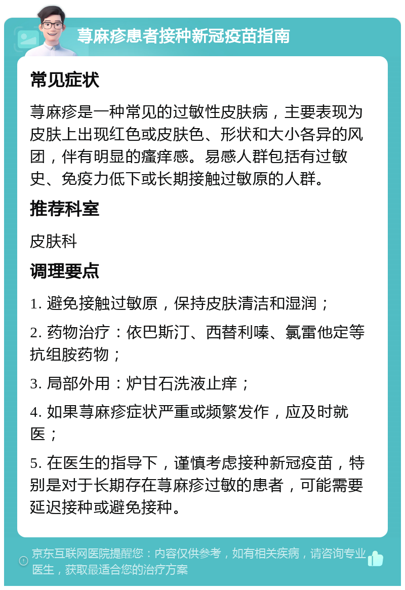 荨麻疹患者接种新冠疫苗指南 常见症状 荨麻疹是一种常见的过敏性皮肤病，主要表现为皮肤上出现红色或皮肤色、形状和大小各异的风团，伴有明显的瘙痒感。易感人群包括有过敏史、免疫力低下或长期接触过敏原的人群。 推荐科室 皮肤科 调理要点 1. 避免接触过敏原，保持皮肤清洁和湿润； 2. 药物治疗：依巴斯汀、西替利嗪、氯雷他定等抗组胺药物； 3. 局部外用：炉甘石洗液止痒； 4. 如果荨麻疹症状严重或频繁发作，应及时就医； 5. 在医生的指导下，谨慎考虑接种新冠疫苗，特别是对于长期存在荨麻疹过敏的患者，可能需要延迟接种或避免接种。