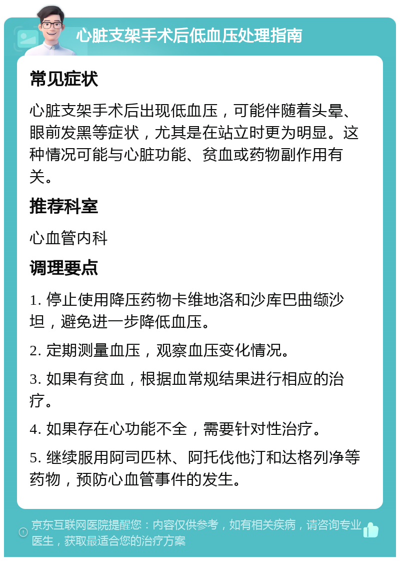 心脏支架手术后低血压处理指南 常见症状 心脏支架手术后出现低血压，可能伴随着头晕、眼前发黑等症状，尤其是在站立时更为明显。这种情况可能与心脏功能、贫血或药物副作用有关。 推荐科室 心血管内科 调理要点 1. 停止使用降压药物卡维地洛和沙库巴曲缬沙坦，避免进一步降低血压。 2. 定期测量血压，观察血压变化情况。 3. 如果有贫血，根据血常规结果进行相应的治疗。 4. 如果存在心功能不全，需要针对性治疗。 5. 继续服用阿司匹林、阿托伐他汀和达格列净等药物，预防心血管事件的发生。