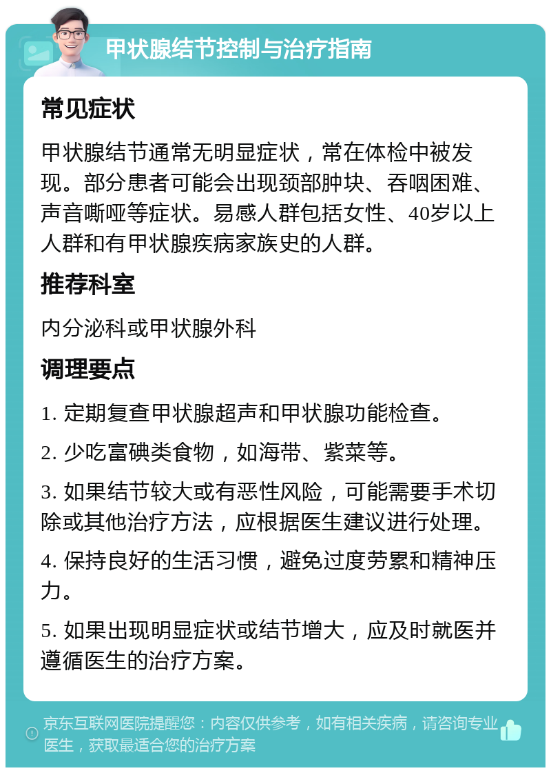 甲状腺结节控制与治疗指南 常见症状 甲状腺结节通常无明显症状，常在体检中被发现。部分患者可能会出现颈部肿块、吞咽困难、声音嘶哑等症状。易感人群包括女性、40岁以上人群和有甲状腺疾病家族史的人群。 推荐科室 内分泌科或甲状腺外科 调理要点 1. 定期复查甲状腺超声和甲状腺功能检查。 2. 少吃富碘类食物，如海带、紫菜等。 3. 如果结节较大或有恶性风险，可能需要手术切除或其他治疗方法，应根据医生建议进行处理。 4. 保持良好的生活习惯，避免过度劳累和精神压力。 5. 如果出现明显症状或结节增大，应及时就医并遵循医生的治疗方案。