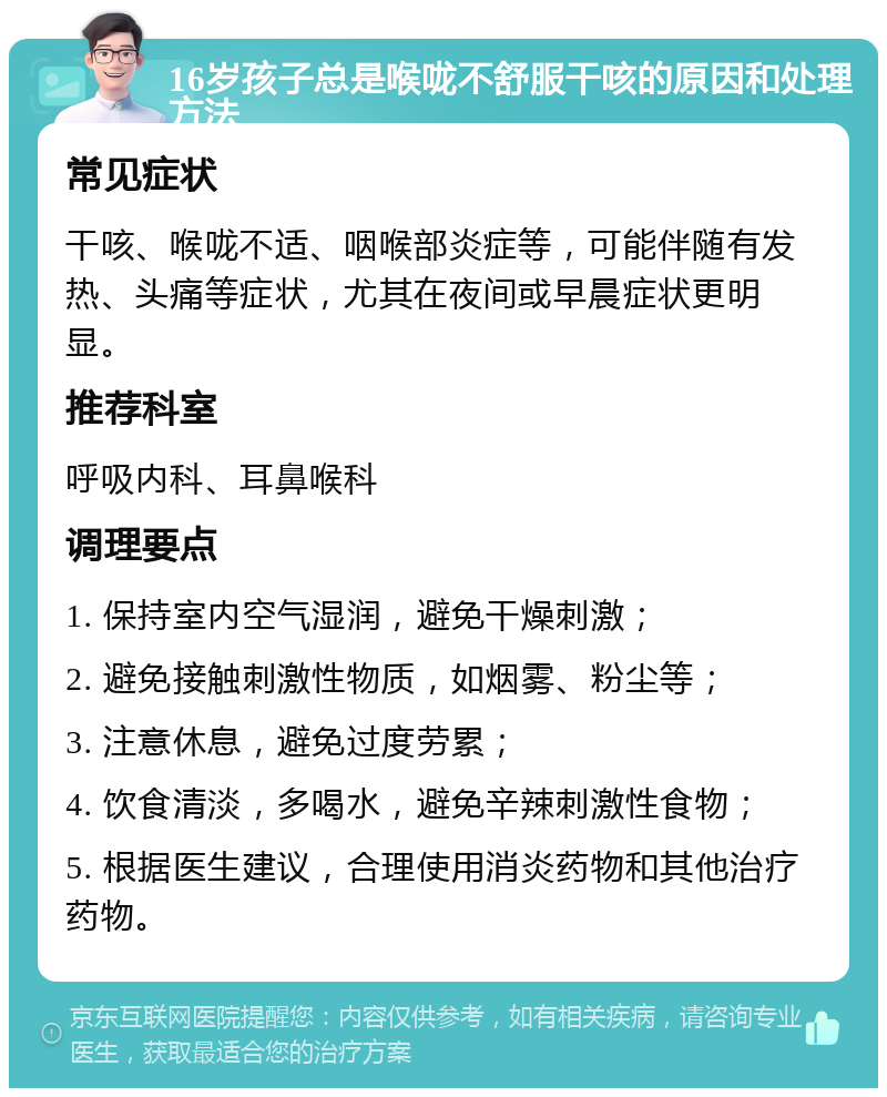 16岁孩子总是喉咙不舒服干咳的原因和处理方法 常见症状 干咳、喉咙不适、咽喉部炎症等，可能伴随有发热、头痛等症状，尤其在夜间或早晨症状更明显。 推荐科室 呼吸内科、耳鼻喉科 调理要点 1. 保持室内空气湿润，避免干燥刺激； 2. 避免接触刺激性物质，如烟雾、粉尘等； 3. 注意休息，避免过度劳累； 4. 饮食清淡，多喝水，避免辛辣刺激性食物； 5. 根据医生建议，合理使用消炎药物和其他治疗药物。