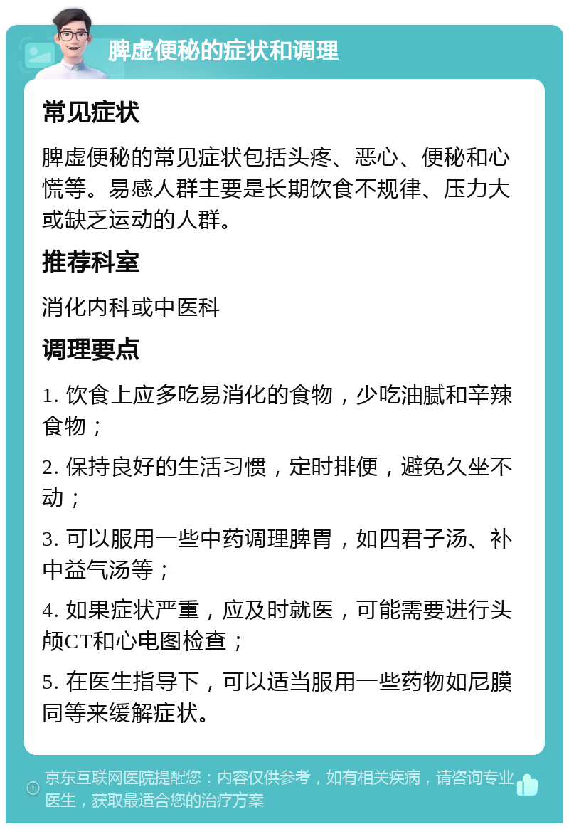 脾虚便秘的症状和调理 常见症状 脾虚便秘的常见症状包括头疼、恶心、便秘和心慌等。易感人群主要是长期饮食不规律、压力大或缺乏运动的人群。 推荐科室 消化内科或中医科 调理要点 1. 饮食上应多吃易消化的食物，少吃油腻和辛辣食物； 2. 保持良好的生活习惯，定时排便，避免久坐不动； 3. 可以服用一些中药调理脾胃，如四君子汤、补中益气汤等； 4. 如果症状严重，应及时就医，可能需要进行头颅CT和心电图检查； 5. 在医生指导下，可以适当服用一些药物如尼膜同等来缓解症状。