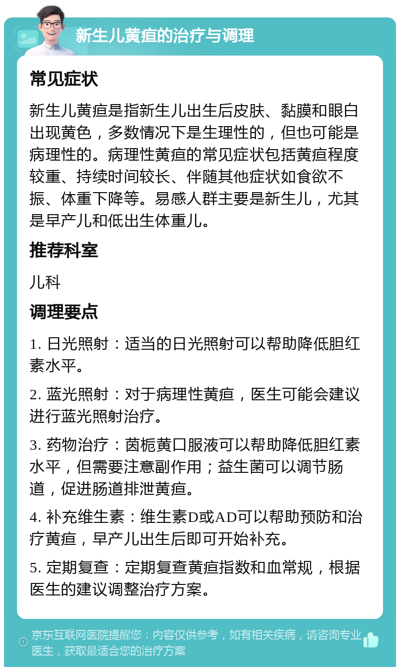 新生儿黄疸的治疗与调理 常见症状 新生儿黄疸是指新生儿出生后皮肤、黏膜和眼白出现黄色，多数情况下是生理性的，但也可能是病理性的。病理性黄疸的常见症状包括黄疸程度较重、持续时间较长、伴随其他症状如食欲不振、体重下降等。易感人群主要是新生儿，尤其是早产儿和低出生体重儿。 推荐科室 儿科 调理要点 1. 日光照射：适当的日光照射可以帮助降低胆红素水平。 2. 蓝光照射：对于病理性黄疸，医生可能会建议进行蓝光照射治疗。 3. 药物治疗：茵栀黄口服液可以帮助降低胆红素水平，但需要注意副作用；益生菌可以调节肠道，促进肠道排泄黄疸。 4. 补充维生素：维生素D或AD可以帮助预防和治疗黄疸，早产儿出生后即可开始补充。 5. 定期复查：定期复查黄疸指数和血常规，根据医生的建议调整治疗方案。