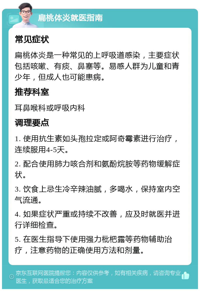 扁桃体炎就医指南 常见症状 扁桃体炎是一种常见的上呼吸道感染，主要症状包括咳嗽、有痰、鼻塞等。易感人群为儿童和青少年，但成人也可能患病。 推荐科室 耳鼻喉科或呼吸内科 调理要点 1. 使用抗生素如头孢拉定或阿奇霉素进行治疗，连续服用4-5天。 2. 配合使用肺力咳合剂和氨酚烷胺等药物缓解症状。 3. 饮食上忌生冷辛辣油腻，多喝水，保持室内空气流通。 4. 如果症状严重或持续不改善，应及时就医并进行详细检查。 5. 在医生指导下使用强力枇杷露等药物辅助治疗，注意药物的正确使用方法和剂量。