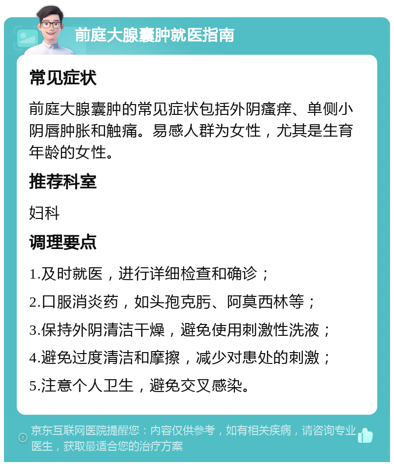前庭大腺囊肿就医指南 常见症状 前庭大腺囊肿的常见症状包括外阴瘙痒、单侧小阴唇肿胀和触痛。易感人群为女性，尤其是生育年龄的女性。 推荐科室 妇科 调理要点 1.及时就医，进行详细检查和确诊； 2.口服消炎药，如头孢克肟、阿莫西林等； 3.保持外阴清洁干燥，避免使用刺激性洗液； 4.避免过度清洁和摩擦，减少对患处的刺激； 5.注意个人卫生，避免交叉感染。